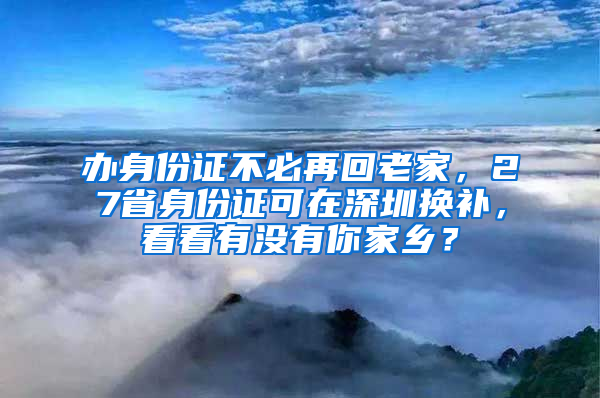 办身份证不必再回老家，27省身份证可在深圳换补，看看有没有你家乡？