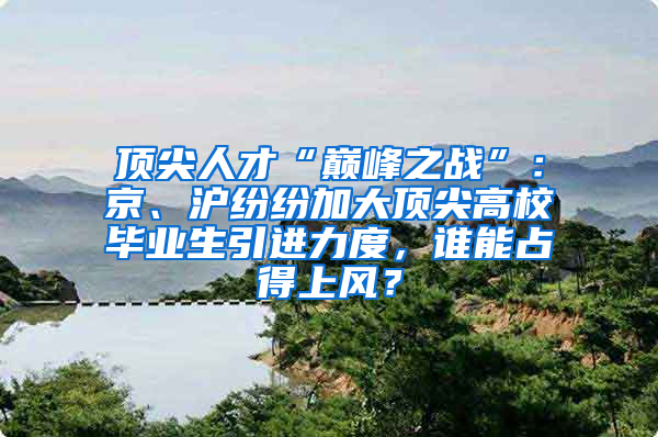 顶尖人才“巅峰之战”：京、沪纷纷加大顶尖高校毕业生引进力度，谁能占得上风？