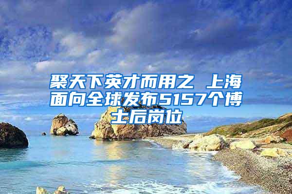 聚天下英才而用之 上海面向全球发布5157个博士后岗位