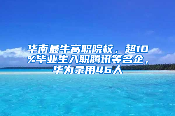 华南最牛高职院校，超10%毕业生入职腾讯等名企，华为录用46人