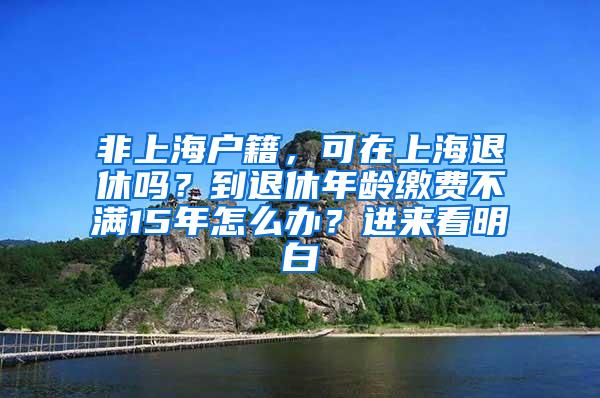 非上海户籍，可在上海退休吗？到退休年龄缴费不满15年怎么办？进来看明白→