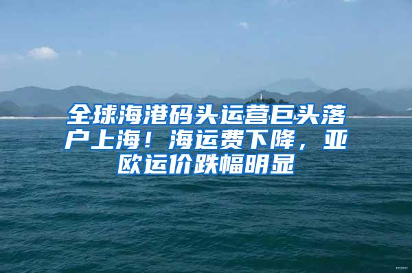 全球海港码头运营巨头落户上海！海运费下降，亚欧运价跌幅明显