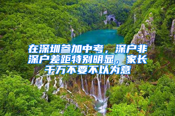 在深圳参加中考，深户非深户差距特别明显，家长千万不要不以为意