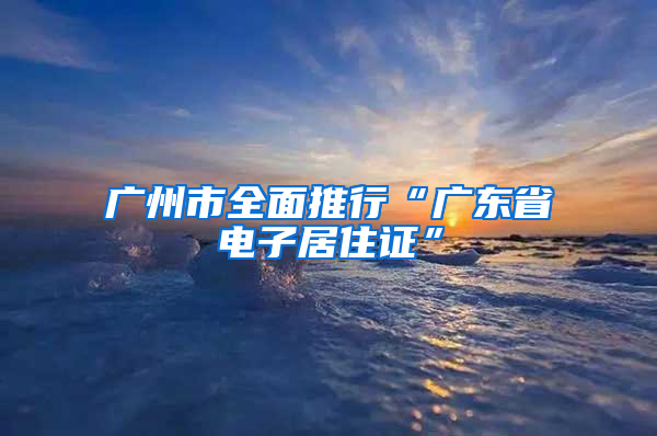 广州市全面推行“广东省电子居住证”