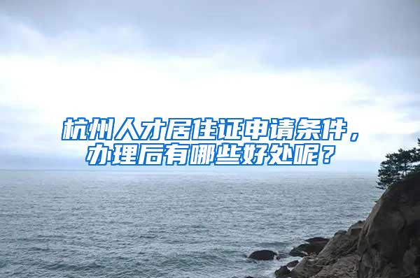 杭州人才居住证申请条件，办理后有哪些好处呢？