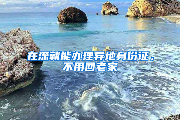 在深就能办理异地身份证，不用回老家