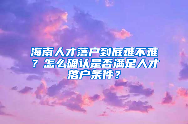 海南人才落户到底难不难？怎么确认是否满足人才落户条件？