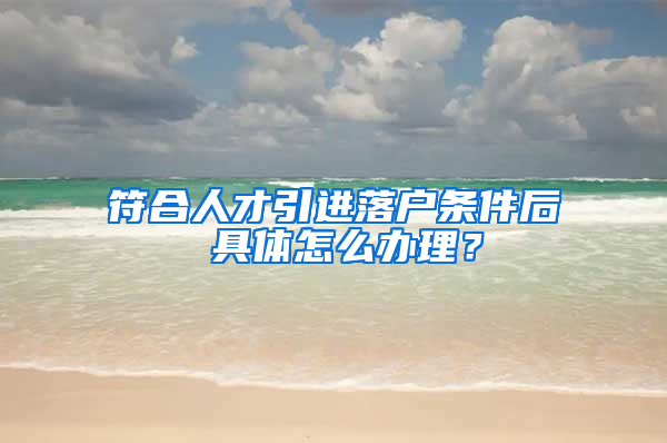 符合人才引进落户条件后 具体怎么办理？