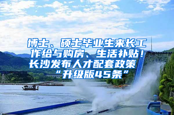 博士、硕士毕业生来长工作给与购房、生活补贴！长沙发布人才配套政策“升级版45条”