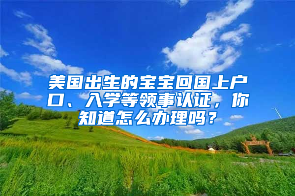 美国出生的宝宝回国上户口、入学等领事认证，你知道怎么办理吗？