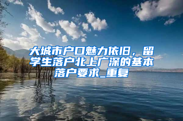 大城市户口魅力依旧，留学生落户北上广深的基本落户要求_重复