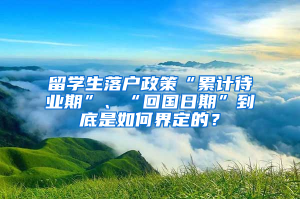 留学生落户政策“累计待业期”、“回国日期”到底是如何界定的？