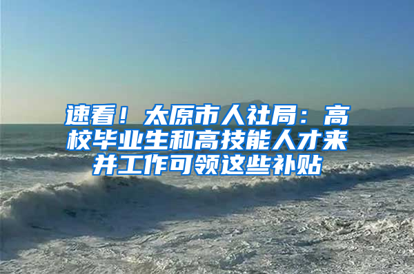 速看！太原市人社局：高校毕业生和高技能人才来并工作可领这些补贴