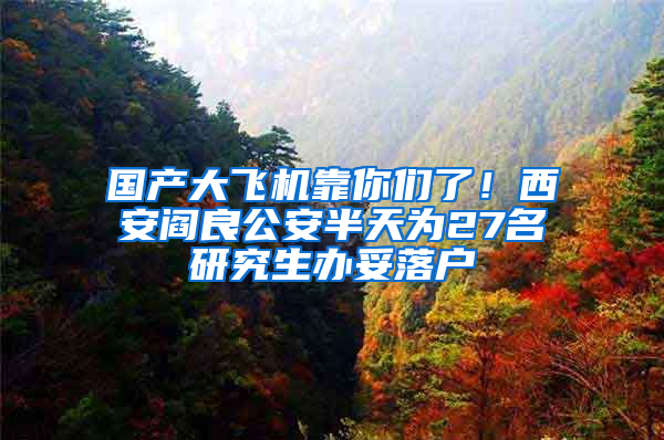 国产大飞机靠你们了！西安阎良公安半天为27名研究生办妥落户