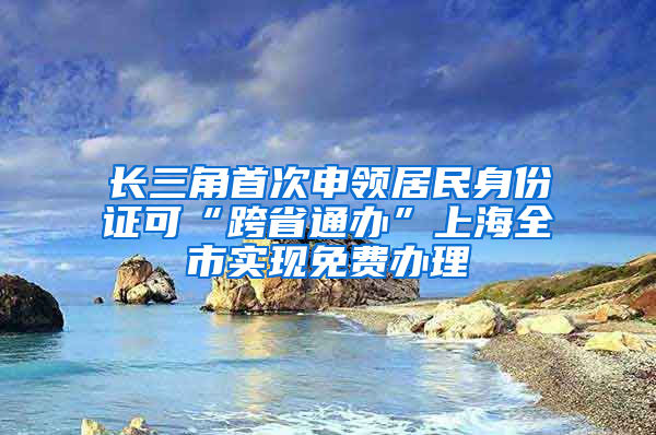 长三角首次申领居民身份证可“跨省通办”上海全市实现免费办理