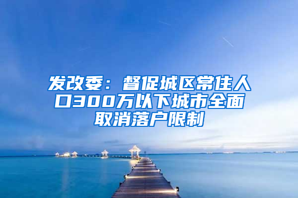 发改委：督促城区常住人口300万以下城市全面取消落户限制