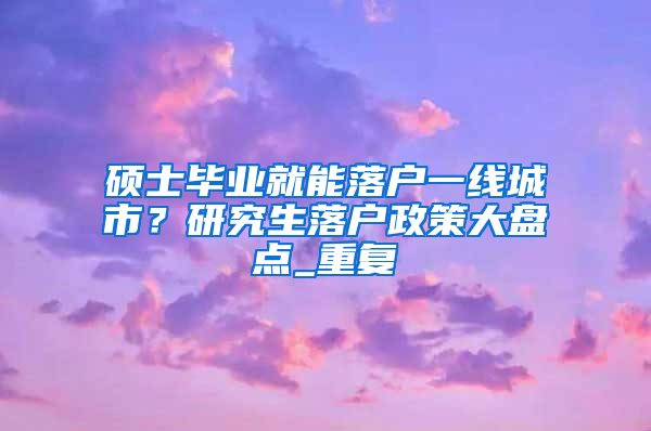 硕士毕业就能落户一线城市？研究生落户政策大盘点_重复