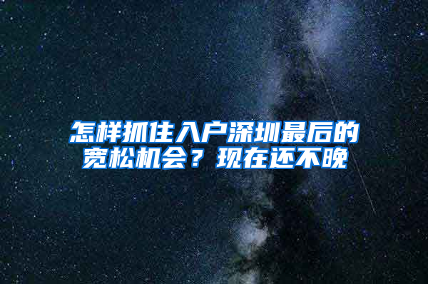 怎样抓住入户深圳最后的宽松机会？现在还不晚