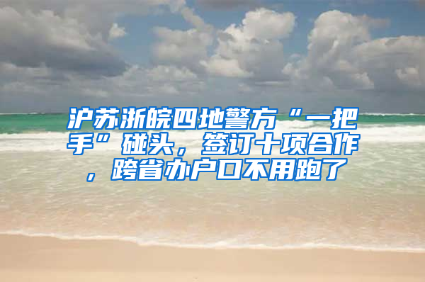 沪苏浙皖四地警方“一把手”碰头，签订十项合作，跨省办户口不用跑了