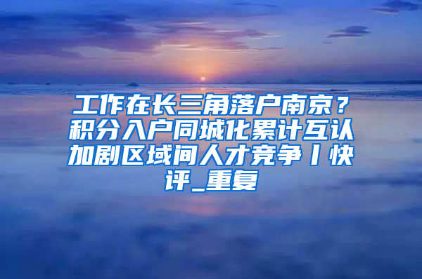 工作在长三角落户南京？积分入户同城化累计互认加剧区域间人才竞争丨快评_重复