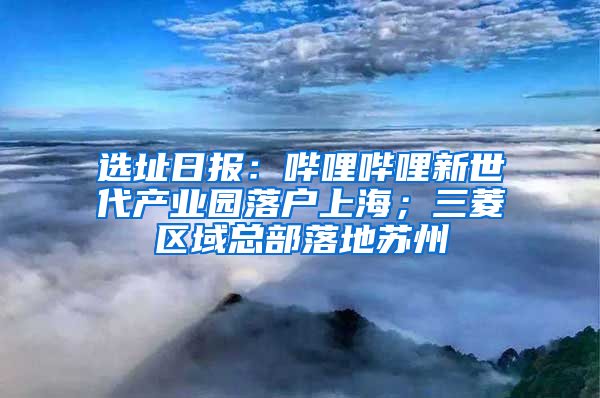 选址日报：哔哩哔哩新世代产业园落户上海；三菱区域总部落地苏州