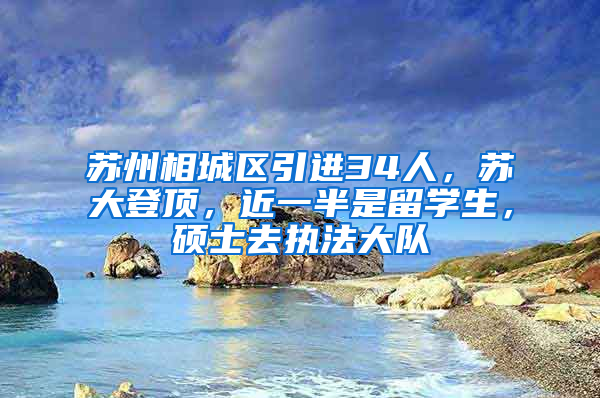 苏州相城区引进34人，苏大登顶，近一半是留学生，硕士去执法大队