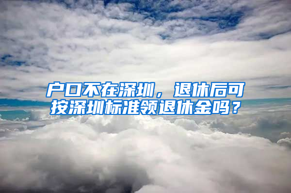 户口不在深圳，退休后可按深圳标准领退休金吗？