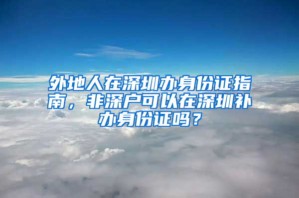 外地人在深圳办身份证指南，非深户可以在深圳补办身份证吗？