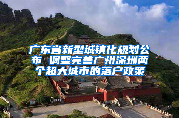 广东省新型城镇化规划公布 调整完善广州深圳两个超大城市的落户政策