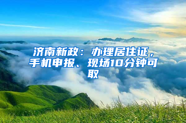 济南新政：办理居住证，手机申报、现场10分钟可取