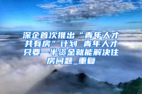 深企首次推出“青年人才共有房”计划 青年人才只要一半资金就能解决住房问题_重复