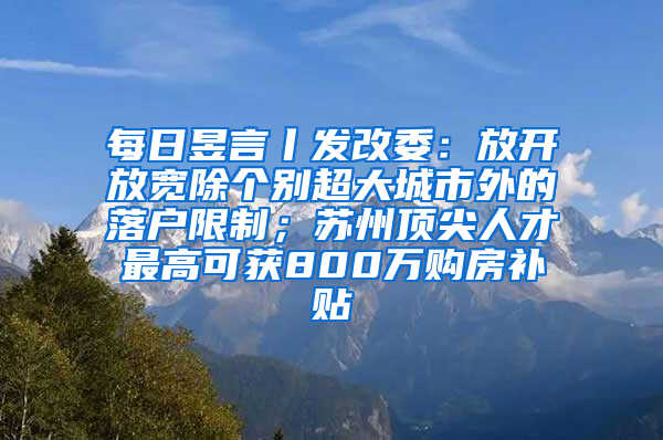 每日昱言丨发改委：放开放宽除个别超大城市外的落户限制；苏州顶尖人才最高可获800万购房补贴