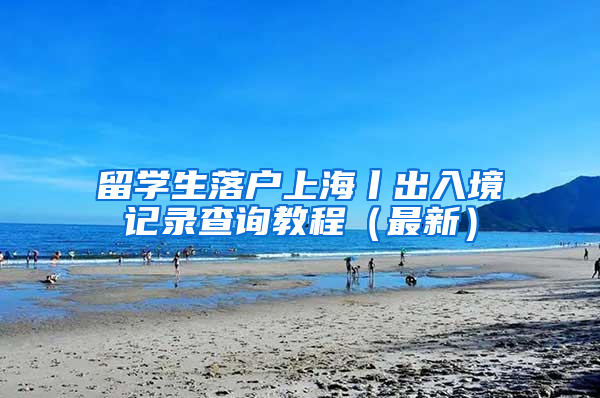 留学生落户上海丨出入境记录查询教程（最新）