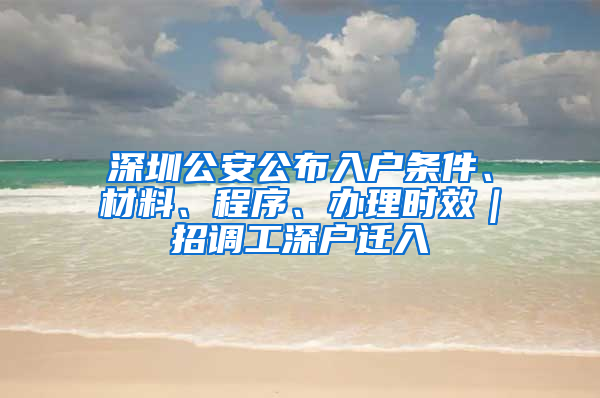 深圳公安公布入户条件、材料、程序、办理时效｜招调工深户迁入