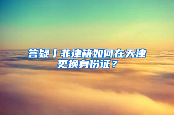 答疑丨非津籍如何在天津更换身份证？