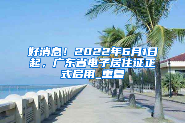 好消息！2022年6月1日起，广东省电子居住证正式启用_重复