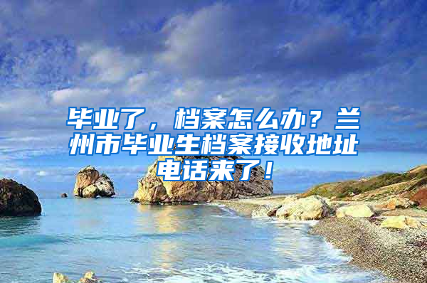 毕业了，档案怎么办？兰州市毕业生档案接收地址电话来了！