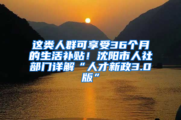 这类人群可享受36个月的生活补贴！沈阳市人社部门详解“人才新政3.0版”