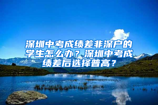 深圳中考成绩差非深户的学生怎么办？深圳中考成绩差后选择普高？