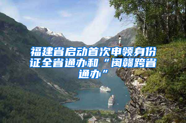 福建省启动首次申领身份证全省通办和“闽赣跨省通办”