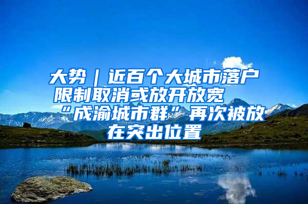 大势｜近百个大城市落户限制取消或放开放宽 “成渝城市群”再次被放在突出位置