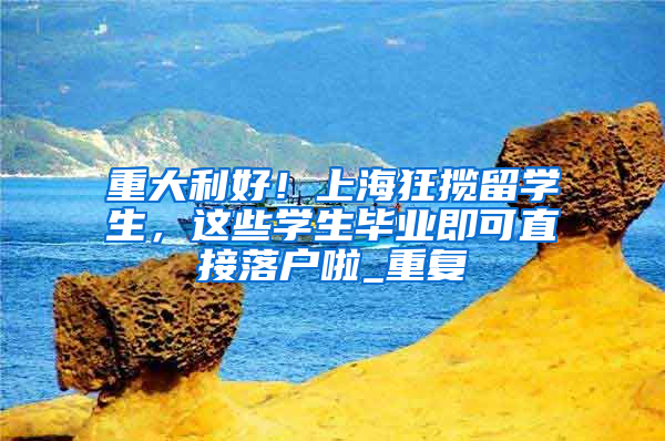 重大利好！上海狂揽留学生，这些学生毕业即可直接落户啦_重复