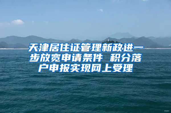 天津居住证管理新政进一步放宽申请条件 积分落户申报实现网上受理
