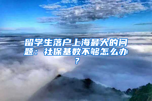 留学生落户上海最大的问题：社保基数不够怎么办？