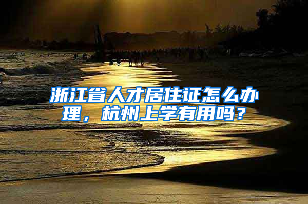 浙江省人才居住证怎么办理，杭州上学有用吗？