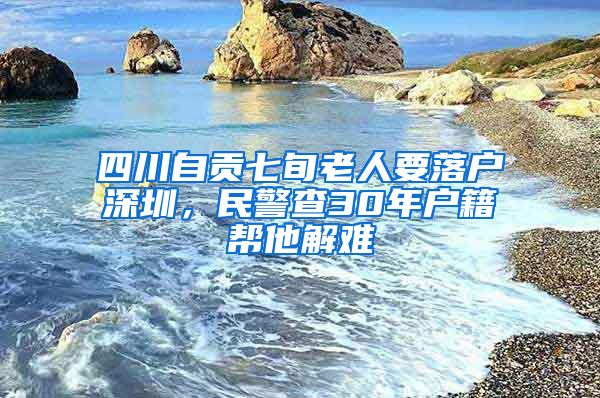 四川自贡七旬老人要落户深圳，民警查30年户籍帮他解难