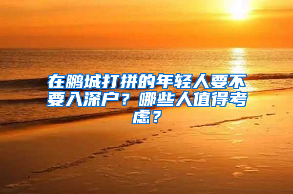 在鹏城打拼的年轻人要不要入深户？哪些人值得考虑？