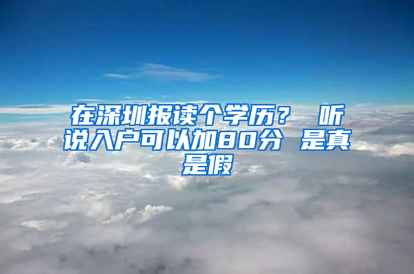 在深圳报读个学历？ 听说入户可以加80分 是真是假