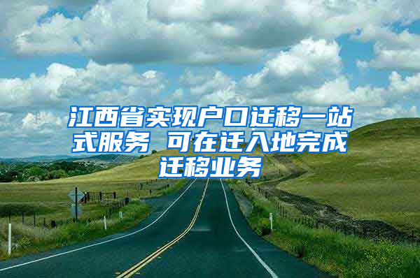 江西省实现户口迁移一站式服务 可在迁入地完成迁移业务