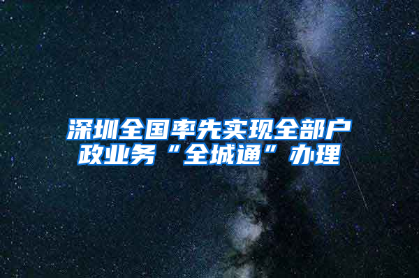 深圳全国率先实现全部户政业务“全城通”办理